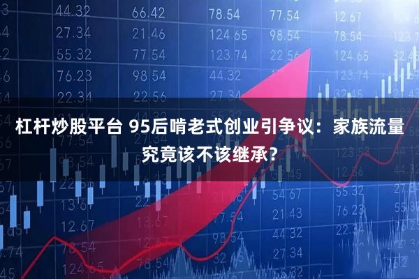 杠杆炒股平台 95后啃老式创业引争议：家族流量究竟该不该继承？