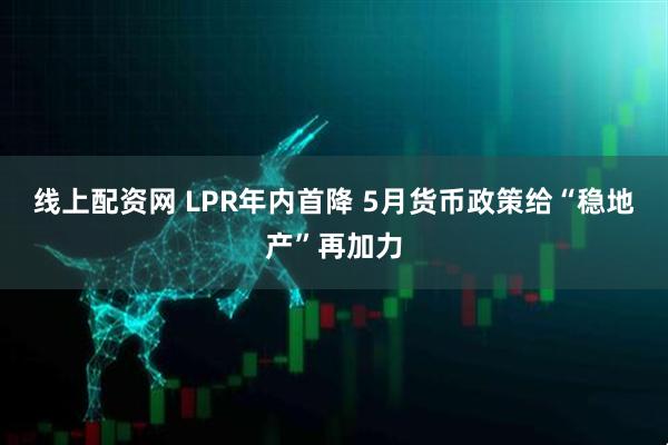 线上配资网 LPR年内首降 5月货币政策给“稳地产”再加力