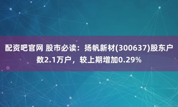 配资吧官网 股市必读：扬帆新材(300637)股东户数2.1万户，较上期增加0.29%