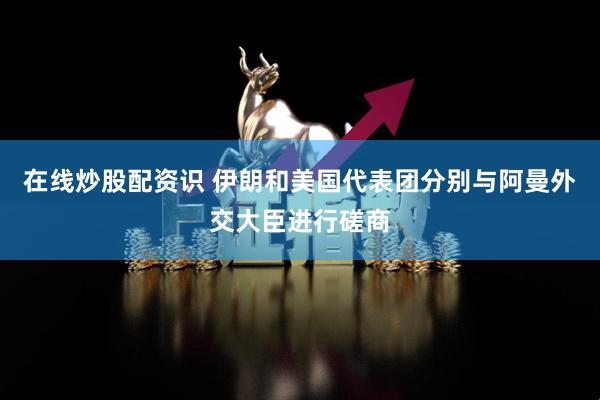 在线炒股配资识 伊朗和美国代表团分别与阿曼外交大臣进行磋商
