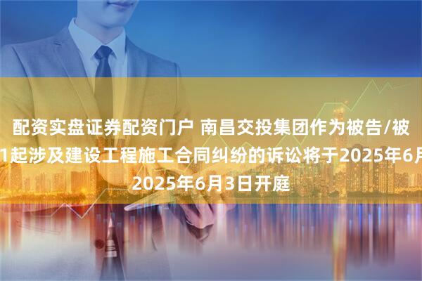 配资实盘证券配资门户 南昌交投集团作为被告/被上诉人的1起涉及建设工程施工合同纠纷的诉讼将于2025年6月3日开庭