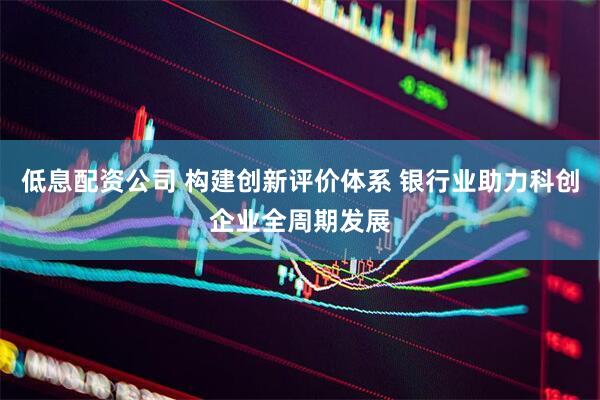 低息配资公司 构建创新评价体系 银行业助力科创企业全周期发展