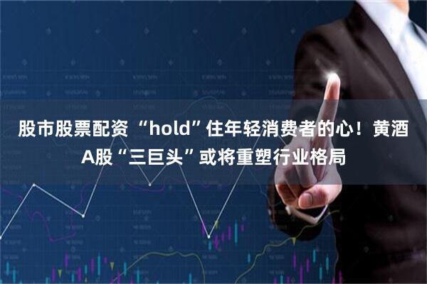 股市股票配资 “hold”住年轻消费者的心！黄酒A股“三巨头”或将重塑行业格局