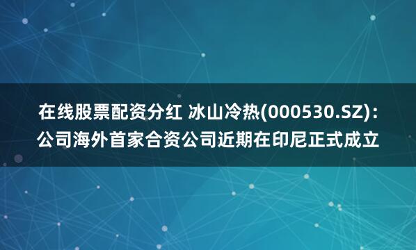 在线股票配资分红 冰山冷热(000530.SZ)：公司海外首家合资公司近期在印尼正式成立