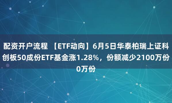 配资开户流程 【ETF动向】6月5日华泰柏瑞上证科创板50成份ETF基金涨1.28%，份额减少2100万份