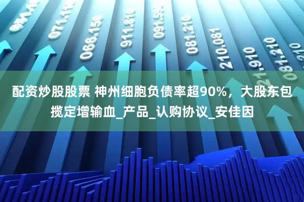 配资炒股股票 神州细胞负债率超90%，大股东包揽定增输血_产品_认购协议_安佳因