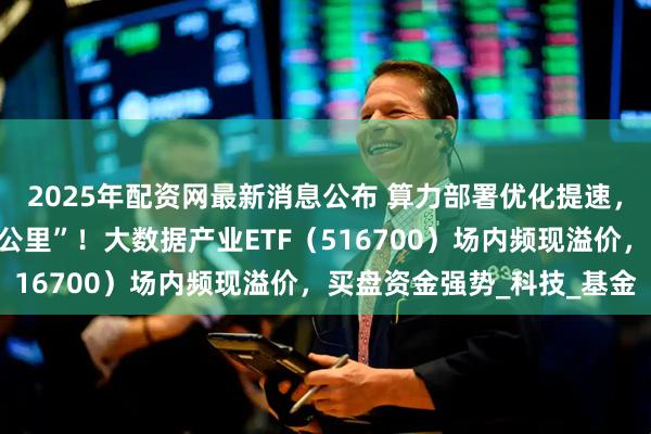 2025年配资网最新消息公布 算力部署优化提速，中科曙光打通“最后一公里”！大数据产业ETF（516700）场内频现溢价，买盘资金强势_科技_基金