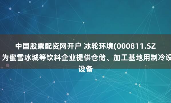 中国股票配资网开户 冰轮环境(000811.SZ)：为蜜雪冰城等饮料企业提供仓储、加工基地用制冷设备