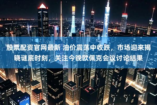 股票配资官网最新 油价震荡中收跌，市场迎来揭晓谜底时刻，关注今晚欧佩克会议讨论结果