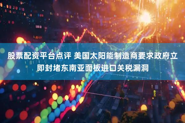 股票配资平台点评 美国太阳能制造商要求政府立即封堵东南亚面板进口关税漏洞