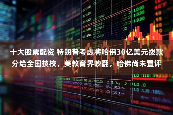 十大股票配资 特朗普考虑将哈佛30亿美元拨款分给全国技校，美教育界吵翻，哈佛尚未置评