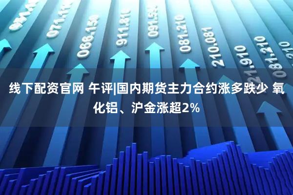 线下配资官网 午评|国内期货主力合约涨多跌少 氧化铝、沪金涨超2%
