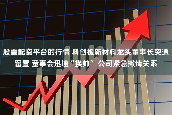 股票配资平台的行情 科创板新材料龙头董事长突遭留置 董事会迅速“换帅” 公司紧急撇清关系