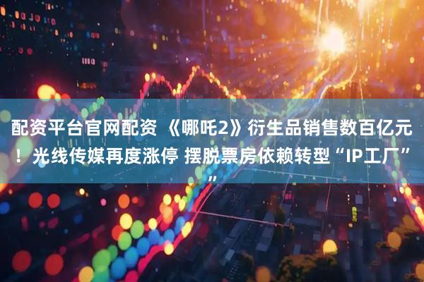 配资平台官网配资 《哪吒2》衍生品销售数百亿元！光线传媒再度涨停 摆脱票房依赖转型“IP工厂”