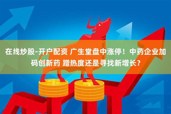 在线炒股-开户配资 广生堂盘中涨停！中药企业加码创新药 蹭热度还是寻找新增长？