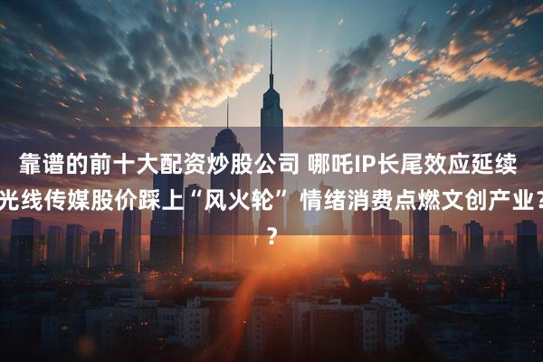 靠谱的前十大配资炒股公司 哪吒IP长尾效应延续 光线传媒股价踩上“风火轮” 情绪消费点燃文创产业？