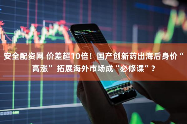 安全配资网 价差超10倍！国产创新药出海后身价“高涨” 拓展海外市场成“必修课”？