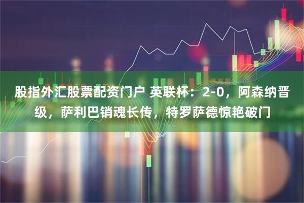 股指外汇股票配资门户 英联杯：2-0，阿森纳晋级，萨利巴销魂长传，特罗萨德惊艳破门
